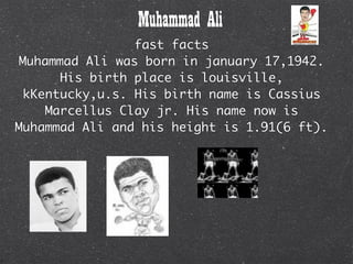 Muhammad Ali
                 fast facts
 Muhammad Ali was born in january 17,1942.
       His birth place is louisville,
  kKentucky,u.s. His birth name is Cassius
     Marcellus Clay jr. His name now is
Muhammad Ali and his height is 1.91(6 ft).