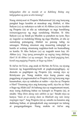 01
kaligayahan dito sa mundo at sa Kabilang Buhay ang
kaligayahan ay para sa atin lamang?
Nang sinisiyasat ni Propeta Muhammad () ang kanyang
pangkat bago lusubin at masakop ang Makkah, si Abu
Sufyan () ay nakatayo sa tabi ni Al-Abbas () na tiyuhin
ng Propeta () at sila ay nakatingin sa mga bandilang
iwinawagayway ng mga sundalong Muslim. Si Abu
Sufyan () ay hindi pa Muslim sa panahon na iyon. Siya
ay nagulat sa malaking bilang ng mga Muslim, at sila ay
sumulong patungong Makkah na parang tubig na
umaagos. Walang sinuman ang maaaring nakapigil sa
kanila at walang sinumang naglakas-loob na humadlang
sa kanila. Si Abu Sufyan () ay nagsabi noon kay Al-
Abbas (), ‘Ang iyong pamangkin ay naging isang dakilang
Hari! Si Al-Abbas () ay sumagot, ‘Ito ay hindi pagiging hari,
kundi ang pagiging Propeta, at Sugo ng Islam."
Si Ad’ee At-Ta’ee, ang anak ni Ha’tim At-Ta’ee, na siyang
larawan ng kagandahang-loob at pagkamapagbigay, ay
dumalo sa pagtitipon ng Propeta (), noong siya ay
Kristiyano pa. Nang makita niya kung paano ang
paggalang at pagmamahal sa Propeta () ng kanyang mga
kasamahan, siya ay nabalisa at nalito – siya ba ay Propeta
o Hari? Tinanong niya ang kanyang sarili, siya ba ay Hari
o Sugo ng Allah ()? At habang siya ay nagmumuni-muni,
may isang dukhang babae na lumapit sa Propeta (), at
sinabi; ‘May lihim akong nais sabihin sa iyo.’ Sinabi niya sa
kanya; ‘Saan at sa anong daan sa Madinah ang nais mong
magtagpo tayo?’ Ang Propeta () ay umalis na kasama ang
dukhang babae, at ipinagkaloob ang nararapat na tulong
at pangangailangan. Nang makita ni Ad’ee ang
 