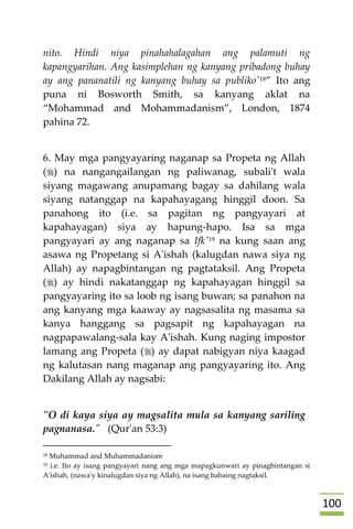 011
nito. Hindi niya pinahahalagahan ang palamuti ng
kapangyarihan. Ang kasimplehan ng kanyang pribadong buhay
ay ang pananatili ng kanyang buhay sa publiko'18” Ito ang
puna ni Bosworth Smith, sa kanyang aklat na
“Mohammad and Mohammadanism”, London, 1874
pahina 72.
6. May mga pangyayaring naganap sa Propeta ng Allah
() na nangangailangan ng paliwanag, subali't wala
siyang magawang anupamang bagay sa dahilang wala
siyang natanggap na kapahayagang hinggil doon. Sa
panahong ito (i.e. sa pagitan ng pangyayari at
kapahayagan) siya ay hapung-hapo. Isa sa mga
pangyayari ay ang naganap sa Ifk'19 na kung saan ang
asawa ng Propetang si A'ishah (kalugdan nawa siya ng
Allah) ay napagbintangan ng pagtataksil. Ang Propeta
() ay hindi nakatanggap ng kapahayagan hinggil sa
pangyayaring ito sa loob ng isang buwan; sa panahon na
ang kanyang mga kaaway ay nagsasalita ng masama sa
kanya hanggang sa pagsapit ng kapahayagan na
nagpapawalang-sala kay A'ishah. Kung naging impostor
lamang ang Propeta () ay dapat nabigyan niya kaagad
ng kalutasan nang maganap ang pangyayaring ito. Ang
Dakilang Allah ay nagsabi:
"O di kaya siya ay magsalita mula sa kanyang sariling
pagnanasa." (Qur'an 53:3)
18 Muhammad and Muhammadanism
19 i.e. Ito ay isang pangyayari nang ang mga mapagkunwari ay pinagbintangan si
A'ishah, (nawa'y kinalugdan siya ng Allah), na isang babaing nagtaksil.
 