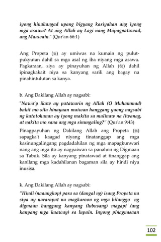 012
iyong hinahangad upang bigyang kasiyahan ang iyong
mga asawa? At ang Allah ay Lagi nang Mapagpatawad,
ang Maawain." (Qur'an 66:1)
Ang Propeta () ay umiwas na kumain ng pulut-
pukyutan dahil sa mga asal ng iba niyang mga asawa.
Pagkaraan, siya ay pinayuhan ng Allah () dahil
ipinagkakait niya sa kanyang sarili ang bagay na
pinahintulutan sa kanya.
b. Ang Dakilang Allah ay nagsabi:
"Nawa’y ikaw ay patawarin ng Allah (O Muhammad)
bakit mo sila hinayaan maiwan hanggang yaong nagsabi
ng katotohanan ay iyong makita sa malinaw na liwanag,
at nakita mo sana ang mga sinungaling?" (Qur'an 9:43)
Pinagpayuhan ng Dakilang Allah ang Propeta ()
sapagka't kaagad niyang tinatanggap ang mga
kasinungalingang pagdadahilan ng mga mapagkunwari
nang ang mga ito ay nagpaiwan sa panahon ng Digmaan
sa Tabuk. Sila ay kanyang pinatawad at tinanggap ang
kanilang mga kadahilanan bagaman sila ay hindi niya
inusisa.
k. Ang Dakilang Allah ay nagsabi:
"Hindi (naaangkop) para sa (dangal ng) isang Propeta na
siya ay nararapat na magkaroon ng mga bilanggo ng
digmaan hanggang kanyang (lubusang) magapi (ang
kanyang mga kaaway) sa lupain. Inyong pinagnasaan
 