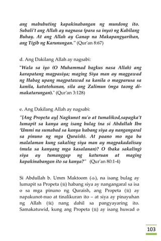 013
ang mabubuting kapakinabangan ng mundong ito.
Subali’t ang Allah ay nagnasa (para sa inyo) ng Kabilang
Buhay. At ang Allah ay Ganap na Makapangyarihan,
ang Tigib ng Karunungan." (Qur'an 8:67)
d. Ang Dakilang Allah ay nagsabi:
"Wala sa iyo (O Muhammad bagkus nasa Allah) ang
karapatang magpasiya; maging Siya man ay maggawad
ng Habag upang magpatawad sa kanila o magparusa sa
kanila, katotohanan, sila ang Zalimun (mga taong di-
makatarungan)." (Qur'an 3:128)
e. Ang Dakilang Allah ay nagsabi:
"[Ang Propeta ay] Nagkunot nu'o at tumalikod,sapagka’t
lumapit sa kanya ang isang bulag (na si Abdullah Ibn
‘Ummi na sumabad sa kanya habang siya ay nangangaral
sa pinuno ng mga Quraish). At paano mo nga ba
malalaman kung sakaling siya man ay magpakadalisay
(mula sa kanyang mga kasalanan)? O (baka sakaling)
siya ay tumanggap ng katuruan at maging
kapakinabangan ito sa kanya?" (Qur'an 80:1-4)
Si Abdullah b. Umm Maktoom (), na isang bulag ay
lumapit sa Propeta () habang siya ay nangangaral sa isa
o sa mga pinuno ng Quraish, ang Propeta () ay
napakunot-nuo at tinalikuran ito – at siya ay pinayuhan
ng Allah () nang dahil sa pangyayaring ito.
Samakatuwid, kung ang Propeta () ay isang huwad o
 
