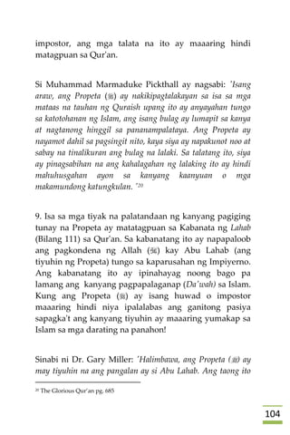 014
impostor, ang mga talata na ito ay maaaring hindi
matagpuan sa Qur'an.
Si Muhammad Marmaduke Pickthall ay nagsabi: 'Isang
araw, ang Propeta () ay nakikipagtalakayan sa isa sa mga
mataas na tauhan ng Quraish upang ito ay anyayahan tungo
sa katotohanan ng Islam, ang isang bulag ay lumapit sa kanya
at nagtanong hinggil sa pananampalataya. Ang Propeta ay
nayamot dahil sa pagsingit nito, kaya siya ay napakunot noo at
sabay na tinalikuran ang bulag na lalaki. Sa talatang ito, siya
ay pinagsabihan na ang kahalagahan ng lalaking ito ay hindi
mahuhusgahan ayon sa kanyang kaanyuan o mga
makamundong katungkulan. '20
9. Isa sa mga tiyak na palatandaan ng kanyang pagiging
tunay na Propeta ay matatagpuan sa Kabanata ng Lahab
(Bilang 111) sa Qur'an. Sa kabanatang ito ay napapaloob
ang pagkondena ng Allah () kay Abu Lahab (ang
tiyuhin ng Propeta) tungo sa kaparusahan ng Impiyerno.
Ang kabanatang ito ay ipinahayag noong bago pa
lamang ang kanyang pagpapalaganap (Da'wah) sa Islam.
Kung ang Propeta () ay isang huwad o impostor
maaaring hindi niya ipalalabas ang ganitong pasiya
sapagka't ang kanyang tiyuhin ay maaaring yumakap sa
Islam sa mga darating na panahon!
Sinabi ni Dr. Gary Miller: 'Halimbawa, ang Propeta () ay
may tiyuhin na ang pangalan ay si Abu Lahab. Ang taong ito
20 The Glorious Qur’an pg. 685
 