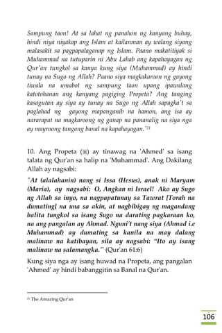 016
Sampung taon! At sa lahat ng panahon ng kanyang buhay,
hindi niya niyakap ang Islam at kailanman ay walang siyang
malasakit sa pagpapalaganap ng Islam. Paano makatitiyak si
Muhammad na tutuparin ni Abu Lahab ang kapahayagan ng
Qur'an tungkol sa kanya kung siya (Muhammad) ay hindi
tunay na Sugo ng Allah? Paano siya magkakaroon ng gayong
tiwala na umabot ng sampung taon upang ipawalang
katotohanan ang kanyang pagiging Propeta? Ang tanging
kasagutan ay siya ay tunay na Sugo ng Allah sapagka't sa
paglahad ng gayong mapanganib na hamon, ang isa ay
nararapat na magkaroong ng ganap na pananalig na siya nga
ay mayroong tangang banal na kapahayagan.'21
10. Ang Propeta () ay tinawag na 'Ahmed' sa isang
talata ng Qur'an sa halip na 'Muhammad'. Ang Dakilang
Allah ay nagsabi:
"At (alalahanin) nang si Issa (Hesus), anak ni Maryam
(Maria), ay nagsabi: O, Angkan ni Israel! Ako ay Sugo
ng Allah sa inyo, na nagpapatunay sa Tawrat [Torah na
dumating] na una sa akin, at nagbibigay ng magandang
balita tungkol sa isang Sugo na darating pagkaraan ko,
na ang pangalan ay Ahmad. Nguni't nang siya (Ahmad i.e
Muhammad) ay dumating sa kanila na may dalang
malinaw na katibayan, sila ay nagsabi: “Ito ay isang
malinaw na salamangka.'" (Qur'an 61:6)
Kung siya nga ay isang huwad na Propeta, ang pangalan
'Ahmed' ay hindi babanggitin sa Banal na Qur'an.
21 The Amazing Qur’an
 