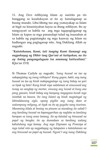 017
11. Ang Deen relihiyong Islam ay naririto pa rin
hanggang sa kasalukuyan at ito ay lumalaganap sa
buong mundo. Libu-libong tao ang yumayakap sa Islam
at higit na kinasisiyahan kaysa sa ibang relihiyon. Ito ay
nangyayari sa kabila na ang mga tagapaglaganap ng
Islam ay kapos sa mga pananalapi tulad ng inaasahan at
sa kabila ng pagtatangka ng mga kaaway ng Islam na
hadlangan ang paglaganap nito. Ang Dakilang Allah ay
nagsabi:
"Katotohanan, Kami, (at) tanging Kami (lamang) ang
nagpahayag ng Dkhir (ang Qur'an) at katiyakan, na ito
ay Aming pangangalagaan (sa anumang katiwalian)."
(Qur'an 15:9)
Si Thomas Carlyle ay nagsabi: 'Isang huwad na tao ay
nakapagtatag ng isang relihiyon? Kung gayon, bakit, ang isang
huwad na tao ay hindi makapagpatayo ng isang bahay na yari
sa tipak ng bato! Kung hindi niya nalalaman at sinusunod ang
tunay na sangkap ng mortar, sinunog ang luwad at kung ano
pang gawain, hindi bahay ang kanyang magagawa kundi mga
inimbak na basura. Ito (ang Islam) ay hindi magtatagal ng
labindalawang siglo, upang pigilin ang isang daan at
walumpung milyong, at tiyak na ito ay guguho nang tuwiran.
Maraming kilala at bantog na pinuno sa mundong ito subali't
ang kanilang huwad na kapangyarihan ay naglaho sa kanilang
harapan sa isang araw lamang. Ito ay katulad ng hinuwad na
papel ng bangko; ito ay dumadaan sa kanilang walang
kabuluhang mga kamay. Ang mga Digmaan ng Pransiya at
mga tulad nito ay nagpahayag ng katapatan o katotohanan na
ang hinuwad na papel ay huwad. Nguni't ang isang Dakilang
 