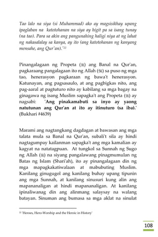 018
Tao lalo na siya (si Muhammad) ako ay magsisikhay upang
ipaglaban na katotohanan na siya ay higit pa sa isang tunay
(na tao). Para sa akin ang pangunahing haligi niya at ng lahat
ng nakasalalay sa kanya, ay ito (ang katotohanan ng kanyang
mensahe, ang Qur'an).'22
Pinangalagaan ng Propeta () ang Banal na Qur'an,
pagkaraang pangalagaan ito ng Allah () sa puso ng mga
tao, henerasyon pagkaraan ng bawa't henerasyon.
Katunayan, ang pagsasaulo, at ang pagbigkas nito, ang
pag-aaral at pagtuturo nito ay kabilang sa mga bagay na
ginagawa ng isang Muslim sapagka't ang Propeta () ay
nagsabi: 'Ang pinakamabuti sa inyo ay yaong
natutunan ang Qur'an at ito ay itinuturo (sa iba).'
(Bukhari #4639)
Marami ang nagtangkang dagdagan at bawasan ang mga
talata mula sa Banal na Qur'an, subali't sila ay hindi
nagtagumpay kailanman sapagka't ang mga kamalian ay
kagyat na natatagpuan. At tungkol sa Sunnah ng Sugo
ng Allah () na siyang pangalawang pinagmumulan ng
Batas ng Islam (Shari'ah), ito ay pinangalagaan din ng
mga mapagkakatiwalaan at mabubuting Muslim.
Kanilang ginugugol ang kanilang buhay upang tipunin
ang mga Sunnah, at kanilang sinusuri kung alin ang
mapananaligan at hindi mapananaligan. At kanilang
ipinaliwanag din ang alinmang salaysay na walang
batayan. Sinuman ang bumasa sa mga aklat na sinulat
22 'Heroes, Hero-Worship and the Heroic in History'
 