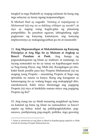 019
tungkol sa mga Hadeeth ay mapag-aalaman ito kung ang
mga salaysay ay tunay ngang mapananaligan.
Si Michael Hart ay nagsabi: 'Naitatag at naipalaganap ni
Muhammad () ang isa sa dakilang relihiyon ng mundo23, at
siya ay naging isang kagila-gilas ng pinunong
pampolitiko. Sa panahon ngayon, labingtatlong siglo
pagkaraan ng kanyang kamatayan, ang kanyang
impluwensiya ay makapangyarihan pa rin at nananatili.’
12. Ang Mapananaligan at Makatotohanan ng Kanyang
Prinsipiyo at Ang Mga ito ay Mainam at Angkop sa
Bawa't Panahon at Pook. Ang bunga ng
pagsasakatuparan ng Islam ay malinaw at natatangi, na
siyang sumasaksi na ito ay tunay na kapahayagan mula
sa Nag-iisang Diyos, ang Allah (). Karagdagan pa nito,
bakit hindi posible para kay Propeta Muhammad () na
maging isang Propeta – maraming Propeta at Sugo ang
ipinadala na nauna sa kanya. Kung ang kasagutan sa
katanungang ito ay walang bagay ang makapipigil dito,
samakatuwid, bakit ninyo itinatanggi ang pagiging
Propeta () niya at kinikilala naman ninyo ang pagiging
Propeta ng iba?'
13. Ang isang tao ay hindi maaaring maglahad ng batas
na katulad ng batas ng Islam na sumasaklaw sa bawa't
aspeto ng buhay tulad ng pakikipagkalakalan, pag-
aasawa, panlipunang pag-uugali, politika, mga gawaing
23 Kami ay naniniwala na ang Islam ay Banal na Kapahayagang nagmula sa Allah,
at hindi ito itinatag ni Propeta Muhammad ().
 
