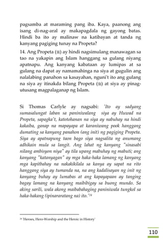001
pagsamba at maraming pang iba. Kaya, paanong ang
isang di-nag-aral ay makapagdala ng gayong batas.
Hindi ba ito ay malinaw na katibayan at tanda ng
kanyang pagiging tunay na Propeta?
14. Ang Propeta () ay hindi nagsimulang manawagan sa
tao na yakapin ang Islam hanggang sa gulang niyang
apatnapu. Ang kanyang kabataan ay lumipas at sa
gulang na dapat ay namamahinga na siya at gugulin ang
nalalabing panahon sa kasayahan, nguni't ito ang gulang
na siya ay itinakda bilang Propeta () at siya ay pinag-
utusang magpalaganap ng Islam.
Si Thomas Carlyle ay nagsabi: 'Ito ay sadyang
sumasalungat laban sa paniniwalang siya ay Huwad na
Propeta, sapagka't, katotohanan na siya ay nabuhay na hindi
kakaiba, ganap na mapayapa at karaniwang pook hanggang
dumating sa kanyang panahon (ang init) ng pagiging Propeta.
Siya ay apatnapung taon bago siya nagsalita ng anumang
adhikain mula sa langit. Ang lahat ng kanyang "sinasabi
nilang ambisyon niya" ay tila upang mabuhay ng mabuti; ang
kanyang "katanyagan" ay mga haka-haka lamang ng kanyang
mga kapitbahay na nakakikilala sa kanya ay sapat na rito
hanggang siya ay tumanda na, na ang kadalisayan ng init ng
kanyang buhay ay lumabas at ang kapayapaan ay tanging
bagay lamang na kanyang maibibigay sa buong mundo. Sa
aking sarili, wala akong maibabahaging paniniwala tungkol sa
haka-hakang (ipinararatang na) ito.'24

24 'Heroes, Hero-Worship and the Heroic in History'
 
