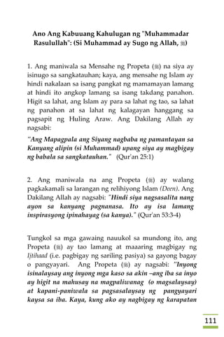 000
Ano Ang Kabuuang Kahulugan ng "Muhammadar
Rasulullah": (Si Muhammad ay Sugo ng Allah, )
1. Ang maniwala sa Mensahe ng Propeta () na siya ay
isinugo sa sangkatauhan; kaya, ang mensahe ng Islam ay
hindi nakalaan sa isang pangkat ng mamamayan lamang
at hindi ito angkop lamang sa isang takdang panahon.
Higit sa lahat, ang Islam ay para sa lahat ng tao, sa lahat
ng panahon at sa lahat ng kalagayan hanggang sa
pagsapit ng Huling Araw. Ang Dakilang Allah ay
nagsabi:
"Ang Mapagpala ang Siyang nagbaba ng pamantayan sa
Kanyang alipin (si Muhammad) upang siya ay magbigay
ng babala sa sangkatauhan." (Qur'an 25:1)
2. Ang maniwala na ang Propeta () ay walang
pagkakamali sa larangan ng relihiyong Islam (Deen). Ang
Dakilang Allah ay nagsabi: "Hindi siya nagsasalita nang
ayon sa kanyang pagnanasa. Ito ay isa lamang
inspirasyong ipinahayag (sa kanya)." (Qur'an 53:3-4)
Tungkol sa mga gawaing nauukol sa mundong ito, ang
Propeta () ay tao lamang at maaaring magbigay ng
Ijtihaad (i.e. pagbigay ng sariling pasiya) sa gayong bagay
o pangyayari. Ang Propeta () ay nagsabi: "Inyong
isinalaysay ang inyong mga kaso sa akin –ang iba sa inyo
ay higit na mahusay na magpaliwanag (o magsalaysay)
at kapani-paniwala sa pagsasalaysay ng pangyayari
kaysa sa iba. Kaya, kung ako ay nagbigay ng karapatan
 