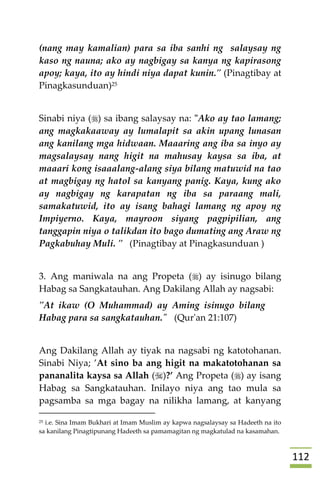 002
(nang may kamalian) para sa iba sanhi ng salaysay ng
kaso ng nauna; ako ay nagbigay sa kanya ng kapirasong
apoy; kaya, ito ay hindi niya dapat kunin." (Pinagtibay at
Pinagkasunduan)25
Sinabi niya () sa ibang salaysay na: "Ako ay tao lamang;
ang magkakaaway ay lumalapit sa akin upang lunasan
ang kanilang mga hidwaan. Maaaring ang iba sa inyo ay
magsalaysay nang higit na mahusay kaysa sa iba, at
maaari kong isaaalang-alang siya bilang matuwid na tao
at magbigay ng hatol sa kanyang panig. Kaya, kung ako
ay nagbigay ng karapatan ng iba sa paraang mali,
samakatuwid, ito ay isang bahagi lamang ng apoy ng
Impiyerno. Kaya, mayroon siyang pagpipilian, ang
tanggapin niya o talikdan ito bago dumating ang Araw ng
Pagkabuhay Muli. " (Pinagtibay at Pinagkasunduan )
3. Ang maniwala na ang Propeta () ay isinugo bilang
Habag sa Sangkatauhan. Ang Dakilang Allah ay nagsabi:
"At ikaw (O Muhammad) ay Aming isinugo bilang
Habag para sa sangkatauhan." (Qur'an 21:107)
Ang Dakilang Allah ay tiyak na nagsabi ng katotohanan.
Sinabi Niya; ’At sino ba ang higit na makatotohanan sa
pananalita kaysa sa Allah ()?’ Ang Propeta () ay isang
Habag sa Sangkatauhan. Inilayo niya ang tao mula sa
pagsamba sa mga bagay na nilikha lamang, at kanyang
25 i.e. Sina Imam Bukhari at Imam Muslim ay kapwa nagsalaysay sa Hadeeth na ito
sa kanilang Pinagtipunang Hadeeth sa pamamagitan ng magkatulad na kasamahan.
 