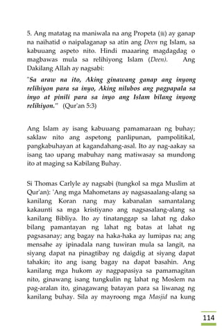 004
5. Ang matatag na maniwala na ang Propeta () ay ganap
na naihatid o naipalaganap sa atin ang Deen ng Islam, sa
kabuuang aspeto nito. Hindi maaaring magdagdag o
magbawas mula sa relihiyong Islam (Deen). Ang
Dakilang Allah ay nagsabi:
"Sa araw na ito, Aking ginawang ganap ang inyong
relihiyon para sa inyo, Aking nilubos ang pagpapala sa
inyo at pinili para sa inyo ang Islam bilang inyong
relihiyon." (Qur'an 5:3)
Ang Islam ay isang kabuuang pamamaraan ng buhay;
saklaw nito ang aspetong panlipunan, pampolitikal,
pangkabuhayan at kagandahang-asal. Ito ay nag-aakay sa
isang tao upang mabuhay nang matiwasay sa mundong
ito at maging sa Kabilang Buhay.
Si Thomas Carlyle ay nagsabi (tungkol sa mga Muslim at
Qur'an): 'Ang mga Mahometans ay nagsasaalang-alang sa
kanilang Koran nang may kabanalan samantalang
kakaunti sa mga kristiyano ang nagsasalang-alang sa
kanilang Bibliya. Ito ay tinatanggap sa lahat ng dako
bilang pamantayan ng lahat ng batas at lahat ng
pagsasanay; ang bagay na haka-haka ay lumipas na; ang
mensahe ay ipinadala nang tuwiran mula sa langit, na
siyang dapat na pinagtibay ng daigdig at siyang dapat
tahakin; ito ang isang bagay na dapat basahin. Ang
kanilang mga hukom ay nagpapasiya sa pamamagitan
nito, ginawang isang tungkulin ng lahat ng Moslem na
pag-aralan ito, ginagawang batayan para sa liwanag ng
kanilang buhay. Sila ay mayroong mga Masjid na kung
 