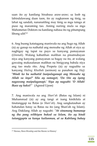 005
saan ito ay kanilang binabasa araw-araw; sa loob ng
labindalawang daan taon, ito ay nagkaroon ng tinig, sa
lahat ng sandali, nananatiling may tinig sa mga tainga at
puso ng maraming tao. Aming narinig mula sa mga
Mahometan Doktors na kanilang nabasa ito ng pitumpung
libong ulit!'27
6. Ang buong katatagang maniwala na ang Sugo ng Allah
() ay ganap na naihatid ang mensahe ng Allah at siya ay
nagbigay ng tapat na payo sa kanyang pamayanan
(Ummah). Walang kabutihan maliban na pinatnubayan
niya ang kanyang pamayanan sa bagay na ito, at walang
gawaing makasalanan maliban na binigyang babala niya
ang tao mula rito. Ang Propeta () ay nagsalita sa
kanyang Huling Khutbah (sermon) sa panahon ng Hajj:
"Hindi ko ba naihatid (naipalaganap) ang Mensahe ng
Allah sa inyo?' Sila ay sumagot, 'Oo (ito ay iyong
nagawang maipalaganap).' Siya ay nagsabi: 'O Allah!
Ikaw ay Saksi!" (Agreed Upon)
7. Ang maniwala na ang Shari'ah (Batas ng Islam) ni
Muhammad () ay ang tangi at isang kinikilala at
tinatanggap na Batas (o Shari'ah). Ang sangkatauhan ay
hahatulan batay sa Batas na ito (ang Shari'ah ng Islam).
Ang Dakilang Allah ay nagsabi: "At sinumang humanap
ng iba pang relihiyon bukod sa Islam, ito ay hindi
tatanggapin sa kanya kailanman, at sa Kabilang buhay
27 'Heroes, Hero-Worship and the Heroic in History'
 