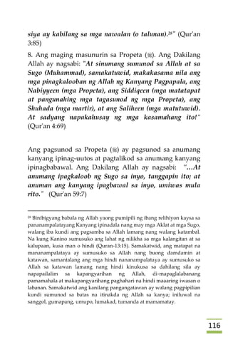 006
siya ay kabilang sa mga nawalan (o talunan).28" (Qur'an
3:85)
8. Ang maging masunurin sa Propeta (). Ang Dakilang
Allah ay nagsabi: "At sinumang sumunod sa Allah at sa
Sugo (Muhammad), samakatuwid, makakasama nila ang
mga pinagkalooban ng Allah ng Kanyang Pagpapala, ang
Nabiyyeen (mga Propeta), ang Siddiqeen (mga matatapat
at pangunahing mga tagasunod ng mga Propeta), ang
Shuhada (mga martir), at ang Saliheen (mga matutuwid).
At sadyang napakahusay ng mga kasamahang ito!”
(Qur'an 4:69)
Ang pagsunod sa Propeta () ay pagsunod sa anumang
kanyang ipinag-uutos at pagtalikod sa anumang kanyang
ipinagbabawal. Ang Dakilang Allah ay nagsabi: "…At
anumang ipagkaloob ng Sugo sa inyo, tanggapin ito; at
anuman ang kanyang ipagbawal sa inyo, umiwas mula
rito." (Qur'an 59:7)
28 Binibigyang babala ng Allah yaong pumipili ng ibang relihiyon kaysa sa
pananampalatayang Kanyang ipinadala nang may mga Aklat at mga Sugo,
walang iba kundi ang pagsamba sa Allah lamang nang walang katambal.
Na kung Kanino sumusuko ang lahat ng nilikha sa mga kalangitan at sa
kalupaan, kusa man o hindi (Quran-13:15). Samakatwid, ang matapat na
mananampalataya ay sumusuko sa Allah nang buong damdamin at
katawan, samantalang ang mga hindi nananampalataya ay sumusuko sa
Allah sa katawan lamang nang hindi kinukusa sa dahilang sila ay
napapailalim sa kapangyarihan ng Allah, di-mapaglalabanang
pamamahala at makapangyarihang paghahari na hindi maaaring iwasan o
labanan. Samakatwid ang kanilang pangangatawan ay walang pagpipilian
kundi sumunod sa batas na itinakda ng Allah sa kanya; iniluwal na
sanggol, gumapang, umupo, lumakad, tumanda at mamamatay.
 