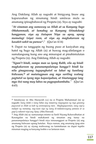 007
Ang Dakilang Allah ay nagsabi at binigyang linaw ang
kaparusahan ng sinumang hindi umiiwas mula sa
anumang ipinagbabawal ng Propeta (). Siya ay nagsabi:
"At sinuman ang sumuway sa Allah at sa Kanyang Sugo
(Muhammad), at lumabag sa Kanyang (itinakdang)
hangganan, siya ay itatapon Niya sa apoy, upang
mamalagi (siya) roon, at siya ay magkakaroon ng
kasakit-sakit na parusa29." (Qur'an 4:14)
9. Dapat na tanggapin ng buong puso at kasiyahan ang
hatol ng Sugo ng Allah () at huwag mag-alinlangan o
sumalangsang kung ano ang minarapat at pinahintulutan
ng Propeta (). Ang Dakilang Allah ay nagsabi:
"Nguni’t hindi, sumpa man sa iyong Rabb, sila ay hindi
magkakaroon ng pananampalataya hangga’t hindi ka
nila ginagawang tagapaghatol sa lahat ng kanilang
hidwaan,30 at matatagpuan ang mga sariling walang
pagtutol sa iyong mga kapasiyahan, at tinatanggap (ang
mga ito) nang may lubos na pagpapakumbaba." (Qur'an
4:65)
29 Isinalaysay ni Abu Hurayrah () na si Propeta Muhammad () ay
nagsabi: Isang lalaki o isang babae ang maaaring magsagawa ng mga gawaing
pagsunod sa Allah sa loob ng animnapung taon. Magkagayunman, nang siya’y
malapit ng mamatay, nag-iwan siya ng isang di-makatarungang pamana at sa
gayo’y nakamit niya ang Apoy. (Abu Dawud)
30 Ang Allah () ay sumusumpa mismo sa Sarili Niyang Kaluwalhatian at
Karangalan na hindi makakamit ng sinuman ang tunay na
pananampalataya hangga’t hindi niya isinasangguni sa Propeta () ang
anumang hidwaan upang hatulan. Kaya naman, ang anumang ipag-utos
ng Propeta () ay siyang maliwanag na katotohanan na dapat tupdin
ninuman maging sa kanyang loobin o sa lantaran man.
 