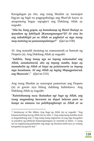008
Karagdagan pa rito, ang isang Muslim ay nararapat
bigyan ng higit na pagpapahalaga ang Shari'ah kaysa sa
anupamang bagay sapagka't ang Dakilang Allah ay
nagsabi:
"Sila ba, kung gayon, ay humahanap ng Hatol (batay) sa
(panahon ng Jahiliyah [Kamangmangan31])? At sino ba
ang nakahihigit pa sa Allah sa paghatol sa mga taong
may matatag na pananampalataya?" (Qur'an 5:50)
10. Ang manatili (matatag na sumusunod) sa Sunnah ng
Propeta (). Ang Dakilang Allah ay nagsabi:
"Sabihin, 'kung tunay nga na inyong minamahal ang
Allah, samakatuwid, ako ay inyong sundin, kayo ay
mamahalin ng Allah at kayo ay patatawarin sa inyong
mga kasalanan. At ang Allah ay laging Mapagpatawad,
ang Maawain'." (Qur'an 3:31)
Ang isang Muslim ay nararapat pamarisan ang Propeta
() at gawin siya bilang dakilang halimbawa. Ang
Dakilang Allah ay nagsabi:
"Katotohanang nasa (katauhan ng) Sugo ng Allah, ang
isang magandang huwaran na dapat tularan para sa
kanya na umaasa (sa pakikipagharap) sa Allah at sa
31 Isinalaysay ni Ibn Abbas: Ang Sugo ng Allah () ay nagsabi, “Ang
kinamumuhiang tao ng Allah () ay tatlo: 1. Ang isang taong lumihis mula
sa kagandahang asal, 2 Ang isang taong nagnanais na ang mga kaugalian
sa panahon ng Jahiliyah (kamangmangan) ay manatili sa Islam ; 3. isang
tao na naglalayong padanakin ang dugo ng sinuman kahit siya ay walang
karapatan (na gawin ito).”
 
