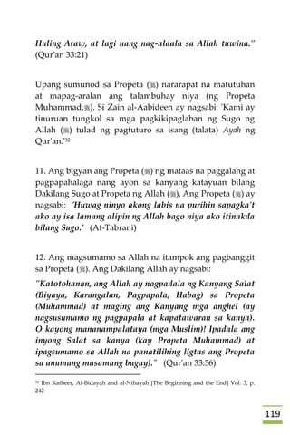 009
Huling Araw, at lagi nang nag-alaala sa Allah tuwina."
(Qur'an 33:21)
Upang sumunod sa Propeta () nararapat na matutuhan
at mapag-aralan ang talambuhay niya (ng Propeta
Muhammad,). Si Zain al-Aabideen ay nagsabi: 'Kami ay
tinuruan tungkol sa mga pagkikipaglaban ng Sugo ng
Allah () tulad ng pagtuturo sa isang (talata) Ayah ng
Qur'an.'32
11. Ang bigyan ang Propeta () ng mataas na paggalang at
pagpapahalaga nang ayon sa kanyang katayuan bilang
Dakilang Sugo at Propeta ng Allah (). Ang Propeta () ay
nagsabi: 'Huwag ninyo akong labis na purihin sapagka't
ako ay isa lamang alipin ng Allah bago niya ako itinakda
bilang Sugo.' (At-Tabrani)
12. Ang magsumamo sa Allah na itampok ang pagbanggit
sa Propeta (). Ang Dakilang Allah ay nagsabi:
"Katotohanan, ang Allah ay nagpadala ng Kanyang Salat
(Biyaya, Karangalan, Pagpapala, Habag) sa Propeta
(Muhammad) at maging ang Kanyang mga anghel (ay
nagsusumamo ng pagpapala at kapatawaran sa kanya).
O kayong mananampalataya (mga Muslim)! Ipadala ang
inyong Salat sa kanya (kay Propeta Muhammad) at
ipagsumamo sa Allah na panatilihing ligtas ang Propeta
sa anumang masamang bagay)." (Qur'an 33:56)
32 Ibn Katheer, Al-Bidayah and al-Nihayah [The Beginning and the End] Vol. 3, p.
242
 