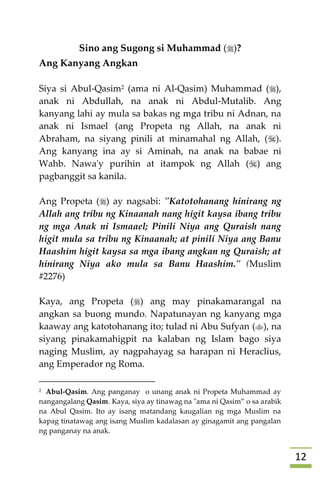 02
Sino ang Sugong si Muhammad ()?
Ang Kanyang Angkan
Siya si Abul-Qasim2 (ama ni Al-Qasim) Muhammad (),
anak ni Abdullah, na anak ni Abdul-Mutalib. Ang
kanyang lahi ay mula sa bakas ng mga tribu ni Adnan, na
anak ni Ismael (ang Propeta ng Allah, na anak ni
Abraham, na siyang pinili at minamahal ng Allah, ().
Ang kanyang ina ay si Aminah, na anak na babae ni
Wahb. Nawa'y purihin at itampok ng Allah () ang
pagbanggit sa kanila.
Ang Propeta () ay nagsabi: "Katotohanang hinirang ng
Allah ang tribu ng Kinaanah nang higit kaysa ibang tribu
ng mga Anak ni Ismaael; Pinili Niya ang Quraish nang
higit mula sa tribu ng Kinaanah; at pinili Niya ang Banu
Haashim higit kaysa sa mga ibang angkan ng Quraish; at
hinirang Niya ako mula sa Banu Haashim." (Muslim
#2276)
Kaya, ang Propeta () ang may pinakamarangal na
angkan sa buong mundo. Napatunayan ng kanyang mga
kaaway ang katotohanang ito; tulad ni Abu Sufyan (), na
siyang pinakamahigpit na kalaban ng Islam bago siya
naging Muslim, ay nagpahayag sa harapan ni Heraclius,
ang Emperador ng Roma.
2 Abul-Qasim. Ang panganay o unang anak ni Propeta Muhammad ay
nangangalang Qasim. Kaya, siya ay tinawag na "ama ni Qasim” o sa arabik
na Abul Qasim. Ito ay isang matandang kaugalian ng mga Muslim na
kapag tinatawag ang isang Muslim kadalasan ay ginagamit ang pangalan
ng panganay na anak.
 