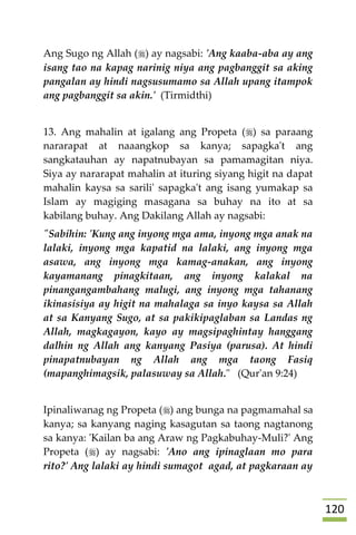 021
Ang Sugo ng Allah () ay nagsabi: 'Ang kaaba-aba ay ang
isang tao na kapag narinig niya ang pagbanggit sa aking
pangalan ay hindi nagsusumamo sa Allah upang itampok
ang pagbanggit sa akin.' (Tirmidthi)
13. Ang mahalin at igalang ang Propeta () sa paraang
nararapat at naaangkop sa kanya; sapagka't ang
sangkatauhan ay napatnubayan sa pamamagitan niya.
Siya ay nararapat mahalin at ituring siyang higit na dapat
mahalin kaysa sa sarili' sapagka't ang isang yumakap sa
Islam ay magiging masagana sa buhay na ito at sa
kabilang buhay. Ang Dakilang Allah ay nagsabi:
"Sabihin: 'Kung ang inyong mga ama, inyong mga anak na
lalaki, inyong mga kapatid na lalaki, ang inyong mga
asawa, ang inyong mga kamag-anakan, ang inyong
kayamanang pinagkitaan, ang inyong kalakal na
pinangangambahang malugi, ang inyong mga tahanang
ikinasisiya ay higit na mahalaga sa inyo kaysa sa Allah
at sa Kanyang Sugo, at sa pakikipaglaban sa Landas ng
Allah, magkagayon, kayo ay magsipaghintay hanggang
dalhin ng Allah ang kanyang Pasiya (parusa). At hindi
pinapatnubayan ng Allah ang mga taong Fasiq
(mapanghimagsik, palasuway sa Allah." (Qur'an 9:24)
Ipinaliwanag ng Propeta () ang bunga na pagmamahal sa
kanya; sa kanyang naging kasagutan sa taong nagtanong
sa kanya: 'Kailan ba ang Araw ng Pagkabuhay-Muli?' Ang
Propeta () ay nagsabi: 'Ano ang ipinaglaan mo para
rito?' Ang lalaki ay hindi sumagot agad, at pagkaraan ay
 