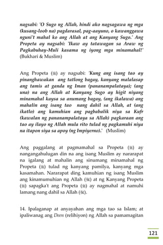 020
nagsabi: 'O Sugo ng Allah, hindi ako nagsagawa ng mga
(kusang-loob na) pagdarasal, pag-aayuno, o kawanggawa
nguni't mahal ko ang Allah at ang Kanyang Sugo.' Ang
Propeta ay nagsabi: 'Ikaw ay tatawagan sa Araw ng
Pagkabuhay-Muli kasama ng iyong mga minamahal!'
(Bukhari & Muslim)
Ang Propeta () ay nagsabi: 'Kung ang isang tao ay
pinanghawakan ang tatlong bagay, kanyang malalasap
ang tamis at ganda ng Iman (pananampalataya); (ang
una) na ang Allah at Kanyang Sugo ay higit niyang
minamahal kaysa sa anumang bagay, (ang ikalawa) ang
mahalin ang isang tao nang dahil sa Allah, at (ang
ikatlo) ang kamuhian ang pagbabalik niya sa Kufr
(kawalan ng pananampalataya sa Allah) pagkaraan ang
tao ay ilayo ng Allah mula rito tulad ng pagkamuhi niya
na itapon siya sa apoy (ng Impiyerno).' (Muslim)
Ang paggalang at pagmamahal sa Propeta () ay
nangangahulugan din na ang isang Muslim ay nararapat
na igalang at mahalin ang sinumang minamahal ng
Propeta () tulad ng kanyang pamilya, kanyang mga
kasamahan. Nararapat ding kamuhian ng isang Muslim
ang kinamumuhian ng Allah () at ng Kanyang Propeta
() sapagka't ang Propeta () ay nagmahal at namuhi
lamang nang dahil sa Allah ().
14. Ipalaganap at anyayahan ang mga tao sa Islam; at
ipaliwanag ang Deen (relihiyon) ng Allah sa pamamagitan
 