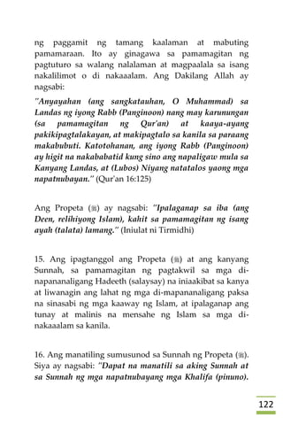 022
ng paggamit ng tamang kaalaman at mabuting
pamamaraan. Ito ay ginagawa sa pamamagitan ng
pagtuturo sa walang nalalaman at magpaalala sa isang
nakalilimot o di nakaaalam. Ang Dakilang Allah ay
nagsabi:
"Anyayahan (ang sangkatauhan, O Muhammad) sa
Landas ng iyong Rabb (Panginoon) nang may karunungan
(sa pamamagitan ng Qur'an) at kaaya-ayang
pakikipagtalakayan, at makipagtalo sa kanila sa paraang
makabubuti. Katotohanan, ang iyong Rabb (Panginoon)
ay higit na nakababatid kung sino ang napaligaw mula sa
Kanyang Landas, at (Lubos) Niyang natatalos yaong mga
napatnubayan." (Qur'an 16:125)
Ang Propeta () ay nagsabi: "Ipalaganap sa iba (ang
Deen, relihiyong Islam), kahit sa pamamagitan ng isang
ayah (talata) lamang." (Iniulat ni Tirmidhi)
15. Ang ipagtanggol ang Propeta () at ang kanyang
Sunnah, sa pamamagitan ng pagtakwil sa mga di-
napananaligang Hadeeth (salaysay) na iniaakibat sa kanya
at liwanagin ang lahat ng mga di-mapananaligang paksa
na sinasabi ng mga kaaway ng Islam, at ipalaganap ang
tunay at malinis na mensahe ng Islam sa mga di-
nakaaalam sa kanila.
16. Ang manatiling sumusunod sa Sunnah ng Propeta ().
Siya ay nagsabi: "Dapat na manatili sa aking Sunnah at
sa Sunnah ng mga napatnubayang mga Khalifa (pinuno).
 