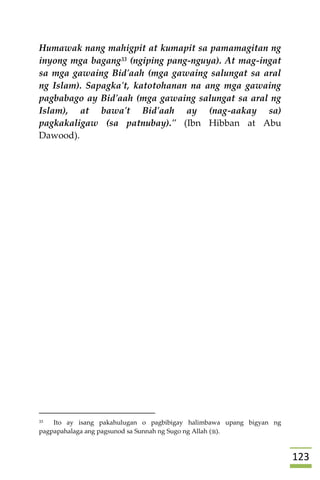 023
Humawak nang mahigpit at kumapit sa pamamagitan ng
inyong mga bagang33 (ngiping pang-nguya). At mag-ingat
sa mga gawaing Bid'aah (mga gawaing salungat sa aral
ng Islam). Sapagka't, katotohanan na ang mga gawaing
pagbabago ay Bid'aah (mga gawaing salungat sa aral ng
Islam), at bawa't Bid'aah ay (nag-aakay sa)
pagkakaligaw (sa patnubay)." (Ibn Hibban at Abu
Dawood).





33 Ito ay isang pakahulugan o pagbibigay halimbawa upang bigyan ng
pagpapahalaga ang pagsunod sa Sunnah ng Sugo ng Allah ().
 