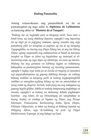 024
Huling Pananalita
Aming winawakasan ang pananaliksik na ito sa
pamamagitan ng mga salita ni Alphonse de LaMartaine
sa kanyang aklat na 'Historie de al Turquie':
'Walang tao na nagtakda para sa kanyang sarili, kusa man o
hindi kusa, ng isang dakilang layunin, sapagka't ang layuning
ito ay higit pa sa pagiging makatao; upang wasakin ang mga
pamahiing pilit na iniugnay sa pagitan ng tao at ng kanyang
Tagapaglikha, na ituring ang Diyos bilang tao, at ang tao bilang
Diyos; upang mapanatili ang makatuwiran at banal na kaisipan
tungkol sa Diyos sa gitna ng kaguluhan ng materyal at di-
mawaring anyo ng mga diyos ng idolatriya, na noon ay naroon.
Walang tao ang gumawa na lubhang lagpas sa makataong
kakayahan sa pamamagitan lamang ng munting pamamaraan,
sapagka't taglay niya mula pa sa simula at maging sa (panahon
ng) pagsasakatuparan ng gayong dakilang disenyo, na walang
kalasag maliban sa kanyang sarili at walang tagapagtangkilik
maliban sa mangilan-ngilang bilang ng tao na naninirahan sa
isang sulok ng disyerto. Sa huli, wala pang tao ang nakagawa ng
gayong kagila-gilalas, dakila at walang katapusang pagbabago sa
mundo, sapagka't sa kulang na dalawang dekada pagkatapos
lumitaw ang Islam, ito ay (ibinantayog at) nangibabaw sa
buong Arabia, at sinakop sa Ngalan ng Diyos, ang Persya
Khorasan, Transoxania, Kanluraning India, Syria, Ehipto,
Ethiopia (Abyssinia), sa lahat ng bantog at kilalang lupalop ng
Hilagang Africa, mga di-mabilang na pulo ng Dagat
Mediterranea, Espanya, at ang bahagi ng Gaul.
 