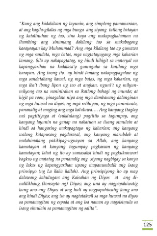 025
“Kung ang kadakilaan ng layunin, ang simpleng pamamaraan,
at ang kagila-gilalas ng mga bunga ang siyang tatlong batayan
ng katalinuhan ng tao, sino kaya ang makapaghahamon na
ihambing ang sinumang dakilang tao sa makabagong
kasaysayan kay Muhammad? Ang mga kilalang tao ay gumawa
ng mga sandata, mga batas, mga nagtatayugang mga kaharian
lamang. Sila ay nakapagtatag, ng hindi hihigit sa materyal na
kapangyarihan na kadalasa’y gumuguho sa kanilang mga
harapan. Ang taong ito ay hindi lamang nakapagpagalaw ng
mga sandatahang kawal, ng mga batas, ng mga kaharian, ng
mga iba’t ibang lipon ng tao at angkan, nguni’t ng milyun-
milyong tao na naninirahan sa ikatlong bahagi ng mundo; at
higit pa roon, pinagalaw niya ang mga dambanang dalanginan
ng mga huwad na diyos, ng mga relihiyon, ng mga paniniwala,
pananalig at maging ang mga kaluluwa…. Ang kanyang (taglay
na) pagtitiyaga at (sukdulang) pagtitiis sa tagumpay, ang
kanyang layunin na ganap na nakatuon sa iisang simulain at
hindi sa hangaring makapagtayo ng kaharian; ang kanyang
walang katapusang pagdarasal, ang kanyang marubdob at
malahimalang pakikipag-ugnayan sa Allah, ang kanyang
kamatayan at kanyang tagumpay pagkaraan ng kanyang
kamatayan; lahat ng ito ay sumasaksi hindi ng pagkukunwari
bagkus ng matatag na pananalig ang siyang nagbigay sa kanya
ng lakas ng kapangyarihan upang mapanumbalik ang isang
prinsipyo (ng La ilaha ilallah). Ang prinsipiyong ito ay may
dalawang kahulugan: ang Kaisahan ng Diyos at ang di-
nalilikhang (konsepto ng) Diyos; ang una ay nagpapahiwatig
kung ano ang Diyos at ang huli ay nagpapahiwatig kung ano
ang hindi Diyos; ang isa ay nagtatakwil sa mga huwad na diyos
sa pamamagitan ng espada at ang isa naman ay nagsisimula sa
isang simulain sa pamamagitan ng salita”.
 