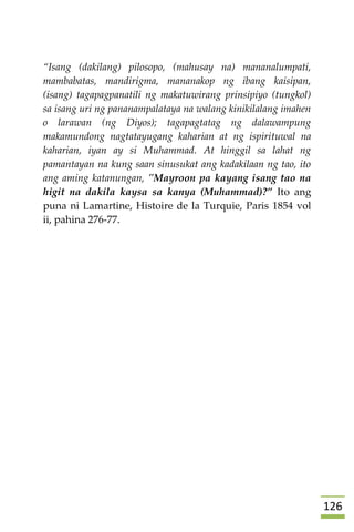 026
“Isang (dakilang) pilosopo, (mahusay na) mananalumpati,
mambabatas, mandirigma, mananakop ng ibang kaisipan,
(isang) tagapagpanatili ng makatuwirang prinsipiyo (tungkol)
sa isang uri ng pananampalataya na walang kinikilalang imahen
o larawan (ng Diyos); tagapagtatag ng dalawampung
makamundong nagtatayugang kaharian at ng ispirituwal na
kaharian, iyan ay si Muhammad. At hinggil sa lahat ng
pamantayan na kung saan sinusukat ang kadakilaan ng tao, ito
ang aming katanungan, "Mayroon pa kayang isang tao na
higit na dakila kaysa sa kanya (Muhammad)?” Ito ang
puna ni Lamartine, Histoire de la Turquie, Paris 1854 vol
ii, pahina 276-77.



 