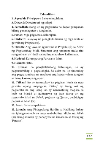 027
Talasalitaan
1. Aqeedah: Prinsipyo o Batayan ng Islam.
3. Dinar & Dirham: uri ng salapi.
4. Fareedhah: isang uri ng pagsamba na dapat gampanan
bilang pananagutan o tungkulin.
5. Fitnah: Mga pagsubok, kahirapan.
6. Hadeeth: Salaysay na pinagkukuhanan ng mga salita at
gawain ng Propeta ().
7. Hawdh: Ang lawa na iginawad sa Propeta () sa Araw
ng Pagkabuhay Muli. Sinuman ang uminom mula rito
nang minsan ay hindi na muling mauuhaw kailanman.
8. Hudood: Karampatang Parusa sa Islam.
9. Hukum: Hatol.
10. Ijtihaad: Sa pangkalahatang kahulugan, ito ay
pagsusumikap o pagtatangka. Sa aklat na ito tinutukoy
ang pagsusumikap na maabaot ang kapasiyahan tungkol
sa isang kaso o pangyayari.
11. I'tikaaf: ito ay tumutukoy sa paglisan mula sa mga
gawain upang mapag-isa. I'tikaaf ay isang uri ng
pagsamba na ang isang tao ay nananatiling mag-isa sa
loob ng Masjid at gumagawa ng iba't ibang uri ng
pagsamba tulad ng Salaah, pagbasa ng Qur'an, pagbibigay
papuri sa Allah ().
12. Iman: Pananampalataya.
13. Jannah: Ang Pinagpalang Hardin sa Kabilang Buhay
na ipinagkakaloob sa mga mabubuting alipin ng Allah
(). Kung minsan ay pahapyaw na isinasalin sa tawag ng
'Paraiso'.
 