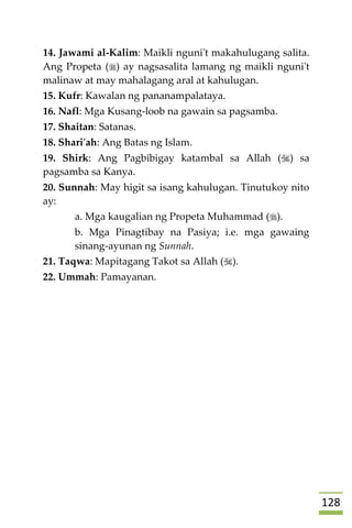 028
14. Jawami al-Kalim: Maikli nguni't makahulugang salita.
Ang Propeta () ay nagsasalita lamang ng maikli nguni't
malinaw at may mahalagang aral at kahulugan.
15. Kufr: Kawalan ng pananampalataya.
16. Nafl: Mga Kusang-loob na gawain sa pagsamba.
17. Shaitan: Satanas.
18. Shari'ah: Ang Batas ng Islam.
19. Shirk: Ang Pagbibigay katambal sa Allah () sa
pagsamba sa Kanya.
20. Sunnah: May higit sa isang kahulugan. Tinutukoy nito
ay:
a. Mga kaugalian ng Propeta Muhammad ().
b. Mga Pinagtibay na Pasiya; i.e. mga gawaing
sinang-ayunan ng Sunnah.
21. Taqwa: Mapitagang Takot sa Allah ().
22. Ummah: Pamayanan.



 