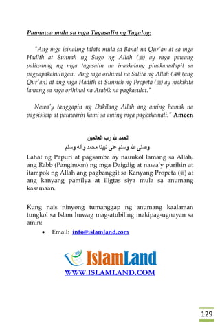 029
Paunawa mula sa mga Tagasalin ng Tagalog:
"Ang mga isinaling talata mula sa Banal na Qur'an at sa mga
Hadith at Sunnah ng Sugo ng Allah () ay mga pawang
paliwanag ng mga tagasalin na inaakalang pinakamalapit sa
pagpapakahulugan. Ang mga orihinal na Salita ng Allah () (ang
Qur'an) at ang mga Hadith at Sunnah ng Propeta () ay makikita
lamang sa mga orihinal na Arabik na pagkasulat."
Nawa'y tanggapin ng Dakilang Allah ang aming hamak na
pagsisikap at patawarin kami sa aming mga pagkakamali." Ameen
‫العالمين‬ ‫رب‬ ‫هلل‬ ‫الحمد‬
‫وسلم‬ ‫وآله‬ ‫محمد‬ ‫نبينا‬ ‫على‬ ‫وسلم‬ ‫هللا‬ ‫وصلى‬
Lahat ng Papuri at pagsamba ay nauukol lamang sa Allah,
ang Rabb (Panginoon) ng mga Daigdig at nawa’y purihin at
itampok ng Allah ang pagbanggit sa Kanyang Propeta () at
ang kanyang pamilya at iligtas siya mula sa anumang
kasamaan.
Kung nais ninyong tumanggap ng anumang kaalaman
tungkol sa Islam huwag mag-atubiling makipag-ugnayan sa
amin:
 Email: info@islamland.com
WWW.ISLAMLAND.COM
 