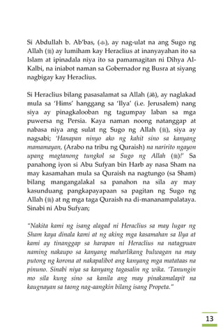 03
Si Abdullah b. Ab’bas, (), ay nag-ulat na ang Sugo ng
Allah () ay lumiham kay Heraclius at inanyayahan ito sa
Islam at ipinadala niya ito sa pamamagitan ni Dihya Al-
Kalbi, na iniabot naman sa Gobernador ng Busra at siyang
nagbigay kay Heraclius.
Si Heraclius bilang pasasalamat sa Allah (), ay naglakad
mula sa ‘Hims’ hanggang sa ‘Ilya’ (i.e. Jerusalem) nang
siya ay pinagkalooban ng tagumpay laban sa mga
puwersa ng Persia. Kaya naman noong natanggap at
nabasa niya ang sulat ng Sugo ng Allah (), siya ay
nagsabi; ‘Hanapan ninyo ako ng kahit sino sa kanyang
mamamayan, (Arabo na tribu ng Quraish) na naririto ngayon
upang magtanong tungkol sa Sugo ng Allah ()!’ Sa
panahong iyon si Abu Sufyan bin Harb ay nasa Sham na
may kasamahan mula sa Quraish na nagtungo (sa Sham)
bilang mangangalakal sa panahon na sila ay may
kasunduang pangkapayapaan sa pagitan ng Sugo ng
Allah () at ng mga taga Quraish na di-mananampalataya.
Sinabi ni Abu Sufyan;
“Nakita kami ng isang alagad ni Heraclius sa may lugar ng
Sham kaya dinala kami at ng aking mga kasamahan sa Ilya at
kami ay tinanggap sa harapan ni Heraclius na natagpuan
naming nakaupo sa kanyang maharlikang bulwagan na may
putong ng korona at nakapalibot ang kanyang mga matataas na
pinuno. Sinabi niya sa kanyang tagasalin ng wika. ‘Tanungin
mo sila kung sino sa kanila ang may pinakamalapit na
kaugnayan sa taong nag-aangkin bilang isang Propeta.”
 
