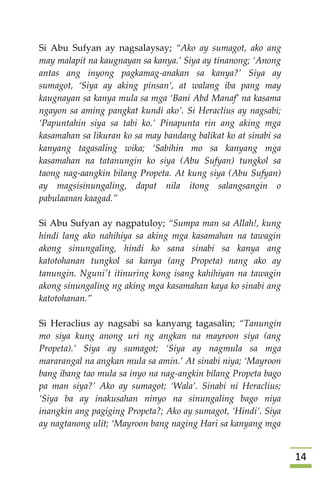 04
Si Abu Sufyan ay nagsalaysay; “Ako ay sumagot, ako ang
may malapit na kaugnayan sa kanya.’ Siya ay tinanong; ‘Anong
antas ang inyong pagkamag-anakan sa kanya?’ Siya ay
sumagot, ‘Siya ay aking pinsan’, at walang iba pang may
kaugnayan sa kanya mula sa mga ‘Bani Abd Manaf’ na kasama
ngayon sa aming pangkat kundi ako’. Si Heraclius ay nagsabi;
‘Papuntahin siya sa tabi ko.’ Pinapunta rin ang aking mga
kasamahan sa likuran ko sa may bandang balikat ko at sinabi sa
kanyang tagasaling wika; ‘Sabihin mo sa kanyang mga
kasamahan na tatanungin ko siya (Abu Sufyan) tungkol sa
taong nag-aangkin bilang Propeta. At kung siya (Abu Sufyan)
ay magsisinungaling, dapat nila itong salangsangin o
pabulaanan kaagad.”
Si Abu Sufyan ay nagpatuloy; “Sumpa man sa Allah!, kung
hindi lang ako nahihiya sa aking mga kasamahan na tawagin
akong sinungaling, hindi ko sana sinabi sa kanya ang
katotohanan tungkol sa kanya (ang Propeta) nang ako ay
tanungin. Nguni't itinuring kong isang kahihiyan na tawagin
akong sinungaling ng aking mga kasamahan kaya ko sinabi ang
katotohanan.”
Si Heraclius ay nagsabi sa kanyang tagasalin; “Tanungin
mo siya kung anong uri ng angkan na mayroon siya (ang
Propeta).’ Siya ay sumagot; ‘Siya ay nagmula sa mga
mararangal na angkan mula sa amin.’ At sinabi niya; ‘Mayroon
bang ibang tao mula sa inyo na nag-angkin bilang Propeta bago
pa man siya?’ Ako ay sumagot; ‘Wala’. Sinabi ni Heraclius;
‘Siya ba ay inakusahan ninyo na sinungaling bago niya
inangkin ang pagiging Propeta?; Ako ay sumagot, ‘Hindi’. Siya
ay nagtanong ulit; ‘Mayroon bang naging Hari sa kanyang mga
 