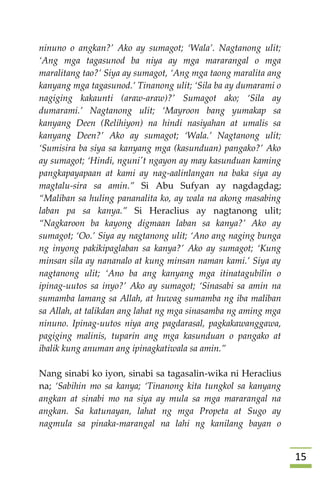 05
ninuno o angkan?’ Ako ay sumagot; ‘Wala’. Nagtanong ulit;
‘Ang mga tagasunod ba niya ay mga mararangal o mga
maralitang tao?’ Siya ay sumagot, ‘Ang mga taong maralita ang
kanyang mga tagasunod.’ Tinanong ulit; ‘Sila ba ay dumarami o
nagiging kakaunti (araw-araw)?’ Sumagot ako; ‘Sila ay
dumarami.’ Nagtanong ulit; ‘Mayroon bang yumakap sa
kanyang Deen (Relihiyon) na hindi nasiyahan at umalis sa
kanyang Deen?’ Ako ay sumagot; ‘Wala.’ Nagtanong ulit;
‘Sumisira ba siya sa kanyang mga (kasunduan) pangako?’ Ako
ay sumagot; ‘Hindi, nguni't ngayon ay may kasunduan kaming
pangkapayapaan at kami ay nag-aalinlangan na baka siya ay
magtalu-sira sa amin.” Si Abu Sufyan ay nagdagdag;
“Maliban sa huling pananalita ko, ay wala na akong masabing
laban pa sa kanya.” Si Heraclius ay nagtanong ulit;
“Nagkaroon ba kayong digmaan laban sa kanya?’ Ako ay
sumagot; ‘Oo.’ Siya ay nagtanong ulit; ‘Ano ang naging bunga
ng inyong pakikipaglaban sa kanya?’ Ako ay sumagot; ‘Kung
minsan sila ay nananalo at kung minsan naman kami.’ Siya ay
nagtanong ulit; ‘Ano ba ang kanyang mga itinatagubilin o
ipinag-uutos sa inyo?’ Ako ay sumagot; ‘Sinasabi sa amin na
sumamba lamang sa Allah, at huwag sumamba ng iba maliban
sa Allah, at talikdan ang lahat ng mga sinasamba ng aming mga
ninuno. Ipinag-uutos niya ang pagdarasal, pagkakawanggawa,
pagiging malinis, tuparin ang mga kasunduan o pangako at
ibalik kung anuman ang ipinagkatiwala sa amin.”
Nang sinabi ko iyon, sinabi sa tagasalin-wika ni Heraclius
na; ‘Sabihin mo sa kanya; ‘Tinanong kita tungkol sa kanyang
angkan at sinabi mo na siya ay mula sa mga mararangal na
angkan. Sa katunayan, lahat ng mga Propeta at Sugo ay
nagmula sa pinaka-marangal na lahi ng kanilang bayan o
 