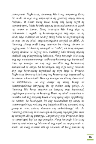 06
pamayanan. Pagkatapos, tinanong kita kung mayroong ibang
tao mula sa inyo ang nag-angkin ng ganoong bagay (bilang
Propeta), at sinabi mong wala. Kung ang iyong sagot ay
pagsang-ayon, inisip ko baka siya ay sumunod lamang sa yapak
ng nauna sa kanya. Nang tanungin kita kung siya ay
inakusahan o nagsabi ng kasinungalingan, ang sagot mo ay
hindi, kaya masasabi ko na ang taong hindi pa nagsinungaling
sa mga tao ay hindi magsisinungaling tungkol sa Allah. At
tinanong kitang muli kung mayroon ba siyang ninuno na
naging hari. At ikaw ay sumagot na "wala", na kung mayroon
siyang ninuno na naging hari, maaaring nais lamang niyang
maibalik ang pinagmulang kaharian. Nang tanungin kita kung
ang mga mayayaman o mga dukha ang kanyang mga tagasunod,
ikaw ay sumagot na ang mga maralita ang karaniwang
sumusunod sa kanya. Sa katunayan, ang mga taong maralita
ang mga karaniwang tagasunod ng mga Sugo at Propeta.
Pagkatapos tinanong kita kung ang kanyang mga tagasunod ay
dumarami o kumukonti. Ikaw ay sumagot na sila ay dumarami.
Sa katotohanan, ito ang bunga ng isang tunay na
pananampalataya hanggang ito ay mabuo nang ganap. At
tinanong kita kung mayroon sa kanyang mga tagasunod,
pagkatapos yumakap sa kanyang Deen, ay hindi nasiyahan at
iwinaksi ulit ang kanyang Deen, at ang iyong sagot ay patanggi
na naman. Sa katunayan, ito ang palatandaan ng tunay na
pananampalataya, na kung ang kasiyahan dito ay pumasok nang
ganap sa puso, walang sinuman ang makakatanggi dito. At
tinanong kita kung sumisira siya sa kanyang mga pangako, ikaw
ay sumagot ulit ng patanggi. Ganyan ang mga Propeta at Sugo
na tumutupad lagi sa mga pangako. Nang tanungin kita kung
kayo ay nagkaroon ng labanan at ang sagot mo ay pag-amin at
sinabi mo kung minsan sila ay nananalo at kung minsan ay
 