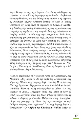 07
kayo. Tunay, na ang mga Sugo at Propeta ay nabibigyan ng
pagsubok at sa huli ang tagumpay ay sa kanila. Pagkatapos
tinanong kita kung ano ang ipinag-uutos sa inyo. Ang sagot mo
ay inuutusan kayong sumamba lamang sa Allah at huwag
magtambal ng ibang diyos sa pagsamba sa Kanya, at talikdan
ang lahat ng mga dating sinasamba ng inyong mga ninuno, ang
mag-alay ng pagdarasal, ang magsabi lang ng katotohanan at
maging malinis, tuparin ang mga pangako at ibalik kung
anuman ang ipinagkatiwala sa inyo. Ang mga ito ang tunay na
katangian ng Propeta na alam kong darating (na nabanggit
mula sa mga naunang kapahayagan), subali't hindi ko alam na
siya ay magmumula sa inyo. Kung ang iyong mga sinabi ay
katotohanan, hindi malayong mangyari na sasakupin niya ang
daigdig at ang lugar na kinatatayuan ko, at kung nababatid ko
na siya ay aking maaabutan, ako ay tutungo sa kanya upang
makaharap siya, at kung siya ay aking makakasama, katiyakang
aking huhugasan ang kanyang mga paa.” Patuloy ni Abu
Sufyan; ‘Tinanong ni Heraclius ang liham ng Propeta ng Allah
at ito ay binasa. Ang nilalaman ay;
“Ako ay nagsisimula sa Ngalan ng Allah, ang Mahabagin, ang
Maawain. (Ang liham na ito ay) mula kay Muhammad, ang
alipin ng Allah at ang kanyang Sugo, para kay Heraclius, ang
Hari ng Byzantine. Kapayapaan sa mga tumatahak sa tamang
patnubay. Kayo ay aking inaanyayahan sa Islam. (i.e. ang
pagsuko sa Allah). Tanggapin ninyo ang Islam at kayo ay
maliligtas, tanggapin ninyo ang Islam at kayo ay mabibigyan ng
dalawa o ibayong gantimpala. Datapwa’t kung tatanggihan
ninyo ang paanyaya ng Islam, kayo ay mananagot sa mga
iniligaw ninyong mga tagasunod (i.e.: ang inyong bayan o
pamayanan). “O Angkan ng Kasulatan! Halina kayo sa
 