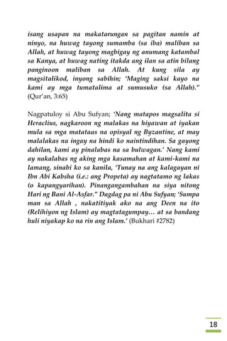 08
isang usapan na makatarungan sa pagitan namin at
ninyo, na huwag tayong sumamba (sa iba) maliban sa
Allah, at huwag tayong magbigay ng anumang katambal
sa Kanya, at huwag nating itakda ang ilan sa atin bilang
panginoon maliban sa Allah. At kung sila ay
magsitalikod, inyong sabihin; ‘Maging saksi kayo na
kami ay mga tumatalima at sumusuko (sa Allah).”
(Qur’an, 3:65)
Nagpatuloy si Abu Sufyan; ‘Nang matapos magsalita si
Heraclius, nagkaroon ng malakas na hiyawan at iyakan
mula sa mga matataas na opisyal ng Byzantine, at may
malalakas na ingay na hindi ko naintindihan. Sa gayong
dahilan, kami ay pinalabas na sa bulwagan.’ Nang kami
ay nakalabas ng aking mga kasamahan at kami-kami na
lamang, sinabi ko sa kanila, ‘Tunay na ang kalagayan ni
Ibn Abi Kabsha (i.e.: ang Propeta) ay nagtatamo ng lakas
(o kapangyarihan). Pinangangambahan na siya nitong
Hari ng Bani Al-Asfar.” Dagdag pa ni Abu Sufyan; ‘Sumpa
man sa Allah , nakatitiyak ako na ang Deen na ito
(Relihiyon ng Islam) ay magtatagumpay… at sa bandang
huli niyakap ko na rin ang Islam.’ (Bukhari #2782)












 