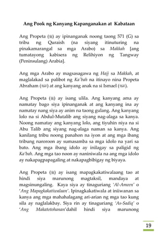 09
Ang Pook ng Kanyang Kapanganakan at Kabataan
Ang Propeta () ay ipinanganak noong taong 571 (G) sa
tribu ng Quraish (na siyang itinuturing na
pinakamarangal sa mga Arabo) sa Makkah [ang
tumatayong kabisera ng Relihiyon ng Tangway
(Peninsulang) Arabia].
Ang mga Arabo ay magsasagawa ng Hajj sa Makkah, at
maglalakad sa palibot ng Ka'bah na itinayo nina Propeta
Abraham () at ang kanyang anak na si Ismael ().
Ang Propeta () ay isang ulila. Ang kanyang ama ay
namatay bago siya ipinanganak at ang kanyang ina ay
namatay nang siya ay anim na taong gulang. Ang kanyang
lolo na si Abdul-Mutalib ang siyang nag-alaga sa kanya.
Noong namatay ang kanyang lolo, ang tiyuhin niya na si
Abu Talib ang siyang nag-alaga naman sa kanya. Ang
kanilang tribu noong panahon na iyon at ang mga ibang
tribung naroroon ay sumasamba sa mga idolo na yari sa
bato. Ang mga ibang idolo ay inilagay sa paligid ng
Ka’bah. Ang mga tao noon ay naniniwala na ang mga idolo
ay nakapagpapagaling at nakapagbibigay ng biyaya.
Ang Propeta () ay isang mapagkakatiwalaang tao at
hindi siya marunong magtaksil, mandaya at
magsinungaling. Kaya siya ay tinaguriang ‘Al-Ameen’ o
‘Ang Mapagkakatiwalaan’. Ipinagkakatiwala at iniiwanan sa
kanya ang mga mahahalagang ari-arian ng mga tao kung
sila ay naglalakbay. Siya rin ay tinaguriang ‘As-Sadiq’ o
‘Ang Makatotohanan’dahil hindi siya marunong
 