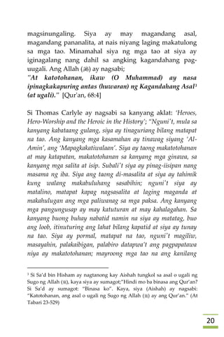 21
magsinungaling. Siya ay may magandang asal,
magandang pananalita, at nais niyang laging makatulong
sa mga tao. Minamahal siya ng mga tao at siya ay
iginagalang nang dahil sa angking kagandahang pag-
uugali. Ang Allah () ay nagsabi;
"At katotohanan, ikaw (O Muhammad) ay nasa
ipinagkakapuring antas (huwaran) ng Kagandahang Asal3
(at ugali)." [Qur'an, 68:4]
Si Thomas Carlyle ay nagsabi sa kanyang aklat: ‘Heroes,
Hero-Worship and the Heroic in the History’; “Nguni't, mula sa
kanyang kabataang gulang, siya ay tinaguriang bilang matapat
na tao. Ang kanyang mga kasamahan ay tinawag siyang ‘Al-
Amin’, ang ‘Mapagkakatiwalaan’. Siya ay taong makatotohanan
at may katapatan, makatotohanan sa kanyang mga ginawa, sa
kanyang mga salita at isip. Subali't siya ay pinag-iisipan nang
masama ng iba. Siya ang taong di-masalita at siya ay tahimik
kung walang makabuluhang sasabihin; nguni't siya ay
matalino, matapat kapag nagsasalita at laging maganda at
makahulugan ang mga paliwanag sa mga paksa. Ang kanyang
mga pangungusap ay may katuturan at may kahalagahan. Sa
kanyang buong buhay nabatid namin na siya ay matatag, buo
ang loob, itinuturing ang lahat bilang kapatid at siya ay tunay
na tao. Siya ay pormal, matapat na tao, nguni't magiliw,
masayahin, palakaibigan, palabiro datapwa’t ang pagpapatawa
niya ay makatotohanan; mayroong mga tao na ang kanilang
3 Si Sa’d bin Hisham ay nagtanong kay Aishah tungkol sa asal o ugali ng
Sugo ng Allah (), kaya siya ay sumagot;”Hindi mo ba binasa ang Qur’an?
Si Sa’d ay sumagot: “Binasa ko”. Kaya, siya (Aishah) ay nagsabi:
“Katotohanan, ang asal o ugali ng Sugo ng Allah () ay ang Qur’an.” (At
Tabari 23-529)
 
