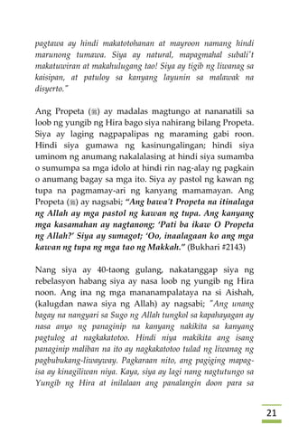 20
pagtawa ay hindi makatotohanan at mayroon namang hindi
marunong tumawa. Siya ay natural, mapagmahal subali't
makatuwiran at makahulugang tao! Siya ay tigib ng liwanag sa
kaisipan, at patuloy sa kanyang layunin sa malawak na
disyerto."
Ang Propeta () ay madalas magtungo at nananatili sa
loob ng yungib ng Hira bago siya nahirang bilang Propeta.
Siya ay laging nagpapalipas ng maraming gabi roon.
Hindi siya gumawa ng kasinungalingan; hindi siya
uminom ng anumang nakalalasing at hindi siya sumamba
o sumumpa sa mga idolo at hindi rin nag-alay ng pagkain
o anumang bagay sa mga ito. Siya ay pastol ng kawan ng
tupa na pagmamay-ari ng kanyang mamamayan. Ang
Propeta () ay nagsabi; “Ang bawa't Propeta na itinalaga
ng Allah ay mga pastol ng kawan ng tupa. Ang kanyang
mga kasamahan ay nagtanong; ‘Pati ba ikaw O Propeta
ng Allah?’ Siya ay sumagot; ‘Oo, inaalagaan ko ang mga
kawan ng tupa ng mga tao ng Makkah.” (Bukhari #2143)
Nang siya ay 40-taong gulang, nakatanggap siya ng
rebelasyon habang siya ay nasa loob ng yungib ng Hira
noon. Ang ina ng mga mananampalataya na si Aishah,
(kalugdan nawa siya ng Allah) ay nagsabi; "Ang unang
bagay na nangyari sa Sugo ng Allah tungkol sa kapahayagan ay
nasa anyo ng panaginip na kanyang nakikita sa kanyang
pagtulog at nagkakatotoo. Hindi niya makikita ang isang
panaginip maliban na ito ay nagkakatotoo tulad ng liwanag ng
pagbubukang-liwayway. Pagkaraan nito, ang pagiging mapag-
isa ay kinagiliwan niya. Kaya, siya ay lagi nang nagtutungo sa
Yungib ng Hira at inilalaan ang panalangin doon para sa
 