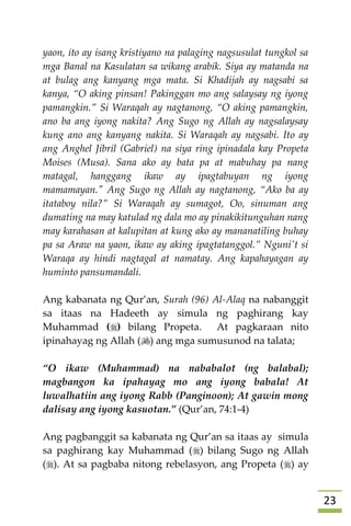23
yaon, ito ay isang kristiyano na palaging nagsusulat tungkol sa
mga Banal na Kasulatan sa wikang arabik. Siya ay matanda na
at bulag ang kanyang mga mata. Si Khadijah ay nagsabi sa
kanya, “O aking pinsan! Pakinggan mo ang salaysay ng iyong
pamangkin.” Si Waraqah ay nagtanong, “O aking pamangkin,
ano ba ang iyong nakita? Ang Sugo ng Allah ay nagsalaysay
kung ano ang kanyang nakita. Si Waraqah ay nagsabi. Ito ay
ang Anghel Jibril (Gabriel) na siya ring ipinadala kay Propeta
Moises (Musa). Sana ako ay bata pa at mabuhay pa nang
matagal, hanggang ikaw ay ipagtabuyan ng iyong
mamamayan." Ang Sugo ng Allah ay nagtanong, “Ako ba ay
itataboy nila?” Si Waraqah ay sumagot, Oo, sinuman ang
dumating na may katulad ng dala mo ay pinakikitunguhan nang
may karahasan at kalupitan at kung ako ay mananatiling buhay
pa sa Araw na yaon, ikaw ay aking ipagtatanggol.” Nguni't si
Waraqa ay hindi nagtagal at namatay. Ang kapahayagan ay
huminto pansumandali.
Ang kabanata ng Qur’an, Surah (96) Al-Alaq na nabanggit
sa itaas na Hadeeth ay simula ng paghirang kay
Muhammad () bilang Propeta. At pagkaraan nito
ipinahayag ng Allah () ang mga sumusunod na talata;
“O ikaw (Muhammad) na nababalot (ng balabal);
magbangon ka ipahayag mo ang iyong babala! At
luwalhatiin ang iyong Rabb (Panginoon); At gawin mong
dalisay ang iyong kasuotan.” (Qur’an, 74:1-4)
Ang pagbanggit sa kabanata ng Qur’an sa itaas ay simula
sa paghirang kay Muhammad () bilang Sugo ng Allah
(). At sa pagbaba nitong rebelasyon, ang Propeta () ay
 