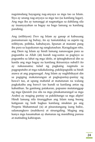 24
nagsimulang hayagang nag-anyaya sa mga tao sa Islam.
Siya ay unang nag-anyaya sa mga tao (sa kanilang lugar).
Ang mga iba ay tumanggi at nagmatigas sa dahilang sila
ay inaanyayahan sa bagay na bago lamang sa kanilang
pandinig.
Ang (relihiyon) Deen ng Islam ay ganap at kabuuang
pamamaraan ng buhay, ito ay tumatalakay sa aspeto ng
relihiyon, politika, kabuhayan, lipunan at marami pang
iba para sa kapakanan ng sangkatauhan. Karagdagan nito,
ang Deen ng Islam ay hindi lamang nanawagan para sa
pagsamba sa Allah () kundi nag-uutos sa paglayo sa
pagsamba sa lahat ng mga idolo, at ipinagbabawal din sa
kanila ang mga bagay na kanilang ikinasisiya subali't ito
ay nakasasama; tulad ng pagkaing nagmula sa
pagpapatubo at mga nakakalasing, pakikipagtalik sa hindi
asawa at ang pagsusugal. Ang Islam ay naghihikayat din
sa pagiging makatarungan at pagkapantay-pantay ng
bawa't tao, at upang mabatid at matutunan na walang
pagkakaiba ang bawa't tao kundi sa kanilang antas ng
kabutihan. Sa ganitong patakaran, papaano matatanggap
ng mga Quraish (na sila na mga pinakamarangal sa mga
Arabo) ay maging pantay sa pakikitungo sa mga alipin!
Hindi lamang nila tinanggihan ang Islam nang buong
katigasan ng loob bagkus kanilang sinaktan pa ang
Propeta Muhammad () at pinaratangang isang baliw,
salamangkero (mahikero) at sinungaling. Maging ang
kanya mga kasamahan ay dumanas ng masidhing parusa
at matinding kahirapan.
 
