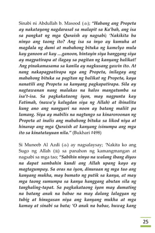 25
Sinabi ni Abdullah b. Masood (); “Habang ang Propeta
ay nakatayong nagdarasal sa malapit sa Ka’bah, ang isa
sa pangkat ng mga Quraish ay nagsabi; ‘Nakikita ba
ninyo ang taong ito? Ang isa sa inyo ay kumuha at
magdala ng dumi at mabahong bituka ng kamelyo mula
kay ganoon at kay …ganoon, hintayin siya hanggang siya
ay magpatirapa at ilagay sa pagitan ng kanyang balikat!
Ang pinakamasama sa kanila ay nagkusang gawin ito. At
nang nakapagpatirapa nga ang Propeta, inilagay ang
mabahong bituka sa pagitan ng balikat ng Propeta, kaya
nanatili ang Propeta sa kanyang pagkapatirapa. Sila ay
nagtawanan nang malakas na halos mangatumba sa
isa’t-isa. Sa pagkakataong iyon, may nagpunta kay
Fatimah, (nawa’y kalugdan siya ng Allah) at ibinalita
kung ano ang nangyari na noon ay batang maliit pa
lamang. Siya ay mabilis na nagtungo sa kinaroroonan ng
Propeta at inalis ang mabahong bituka sa likod niya at
hinarap ang mga Quraish at kanyang isinumpa ang mga
ito sa kinatatayuan nila.” (Bukhari #498)
Si Muneeb Al Azdi () ay nagsalaysay; ‘Nakita ko ang
Sugo ng Allah () sa panahon ng kamangmangan at
nagsabi sa mga tao; “Sabihin ninyo na walang ibang diyos
na dapat sambahin kundi ang Allah upang kayo ay
magtagumpay. Sa oras na iyon, dinuraan ng mga tao ang
kanyang mukha, may bumato ng putik sa kanya, at may
mga taong sumumpa sa kanya hanggang abutan sila ng
tanghaling-tapat. Sa pagkakataong iyon may dumating
na batang anak na babae na may dalang lalagyan ng
tubig at hinugasan niya ang kanyang mukha at mga
kamay at sinabi sa bata; ‘O anak na babae, huwag kang
 