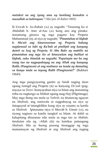 26
matakot na ang iyong ama ay kanilang hamakin o
masadlak sa kahirapan.” (Mu’jam Al-Kabeer #805)
Si Urwah b. Az-Zubair () ay nagsabi; “Tinanong ko si
Abdullah b. Amr al-Aas () kung ano ang pinaka-
masamang ginawa ng mga pagano kay Propeta
Muhammad (), at siya ay nagsabi; "Pinuntahan ni Uqbah
b. Mu'ait ang kinaroroonan ng Propeta habang
nagdarasal sa tabi ng Ka'bah at pinilipit ang kanyang
damit sa leeg ng Propeta. Si Abu Bakr ay mabilis na
pinuntahan ang mga ito at hinawakan ang balikat ni
Uqbah, saka itinulak na nagsabi; 'Papatayin mo ba ang
isang tao na nagpapahayag na ang Allah ang kanyang
Rabb, (Panginoon) at ang malinaw na tanda ay dumating
sa kanya mula sa inyong Rabb (Panginoon)?" (Bukhari
#3643)
Ang mga pangyayaring ganito ay hindi naging daan
upang tumigil ang Propeta () sa kanyang Da'wah (pag-
anyaya sa Deen). Inanyayahan niya sa Islam ang maraming
tribu na nagtungo sa Makkah upang mag-Hajj (Pilgrimage).
May mga ibang tao mula sa Yathrib, na tinatawag ngayon
na Madinah, ang naniwala at nagpahayag na siya ay
itataguyod at tatangkilikin kung siya ay sasama sa kanila
sa Madinah. Ipinasama niya si Mus'ab b. Umair (), na
siyang nagturo sa kanila tungkol sa Islam. At dahil sa
kalupitang dinaranas nila mula sa mga tao sa Makkah,
tinulutan sila ng ِAllah () na lumikas patungong
Madinah. Sila ay buong pusong tinanggap ng mga
mamamayan ng Madinah at ang Madinah ang naging
 