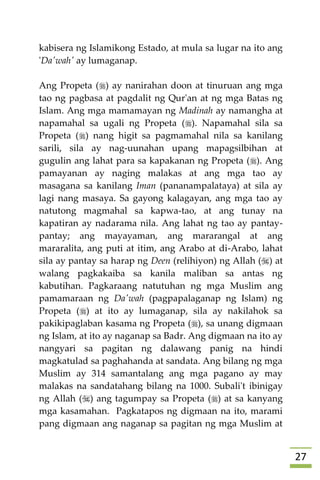27
kabisera ng Islamikong Estado, at mula sa lugar na ito ang
'Da'wah' ay lumaganap.
Ang Propeta () ay nanirahan doon at tinuruan ang mga
tao ng pagbasa at pagdalit ng Qur'an at ng mga Batas ng
Islam. Ang mga mamamayan ng Madinah ay namangha at
napamahal sa ugali ng Propeta (). Napamahal sila sa
Propeta () nang higit sa pagmamahal nila sa kanilang
sarili, sila ay nag-uunahan upang mapagsilbihan at
gugulin ang lahat para sa kapakanan ng Propeta (). Ang
pamayanan ay naging malakas at ang mga tao ay
masagana sa kanilang Iman (pananampalataya) at sila ay
lagi nang masaya. Sa gayong kalagayan, ang mga tao ay
natutong magmahal sa kapwa-tao, at ang tunay na
kapatiran ay nadarama nila. Ang lahat ng tao ay pantay-
pantay; ang mayayaman, ang mararangal at ang
mararalita, ang puti at itim, ang Arabo at di-Arabo, lahat
sila ay pantay sa harap ng Deen (relihiyon) ng Allah () at
walang pagkakaiba sa kanila maliban sa antas ng
kabutihan. Pagkaraang natutuhan ng mga Muslim ang
pamamaraan ng Da'wah (pagpapalaganap ng Islam) ng
Propeta () at ito ay lumaganap, sila ay nakilahok sa
pakikipaglaban kasama ng Propeta (), sa unang digmaan
ng Islam, at ito ay naganap sa Badr. Ang digmaan na ito ay
nangyari sa pagitan ng dalawang panig na hindi
magkatulad sa paghahanda at sandata. Ang bilang ng mga
Muslim ay 314 samantalang ang mga pagano ay may
malakas na sandatahang bilang na 1000. Subali't ibinigay
ng Allah () ang tagumpay sa Propeta () at sa kanyang
mga kasamahan. Pagkatapos ng digmaan na ito, marami
pang digmaan ang naganap sa pagitan ng mga Muslim at
 