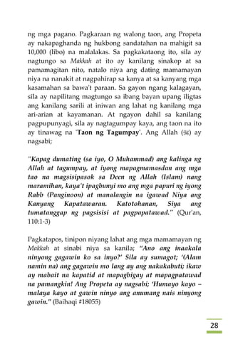 28
ng mga pagano. Pagkaraan ng walong taon, ang Propeta
ay nakapaghanda ng hukbong sandatahan na mahigit sa
10,000 (libo) na malalakas. Sa pagkakataong ito, sila ay
nagtungo sa Makkah at ito ay kanilang sinakop at sa
pamamagitan nito, natalo niya ang dating mamamayan
niya na nanakit at nagpahirap sa kanya at sa kanyang mga
kasamahan sa bawa't paraan. Sa gayon ngang kalagayan,
sila ay napilitang magtungo sa ibang bayan upang iligtas
ang kanilang sarili at iniwan ang lahat ng kanilang mga
ari-arian at kayamanan. At ngayon dahil sa kanilang
pagpupunyagi, sila ay nagtagumpay kaya, ang taon na ito
ay tinawag na 'Taon ng Tagumpay'. Ang Allah () ay
nagsabi;
"Kapag dumating (sa iyo, O Muhammad) ang kalinga ng
Allah at tagumpay, at iyong mapagmamasdan ang mga
tao na magsisipasok sa Deen ng Allah (Islam) nang
maramihan, kaya't ipagbunyi mo ang mga papuri ng iyong
Rabb (Panginoon) at manalangin na igawad Niya ang
Kanyang Kapatawaran. Katotohanan, Siya ang
tumatanggap ng pagsisisi at pagpapatawad." (Qur'an,
110:1-3)
Pagkatapos, tinipon niyang lahat ang mga mamamayan ng
Makkah at sinabi niya sa kanila; “Ano ang inaakala
ninyong gagawin ko sa inyo?’ Sila ay sumagot; ‘(Alam
namin na) ang gagawin mo lang ay ang nakakabuti; ikaw
ay mabait na kapatid at mapagbigay at mapagpatawad
na pamangkin! Ang Propeta ay nagsabi; ‘Humayo kayo –
malaya kayo at gawin ninyo ang anumang nais ninyong
gawin.” (Baihaqi #18055)
 