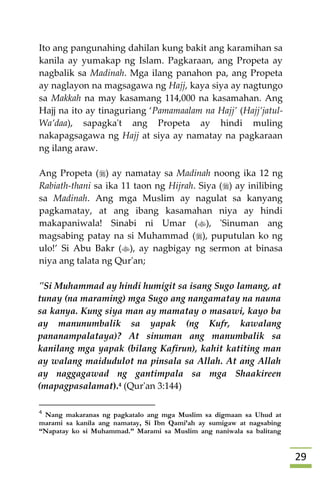 29
Ito ang pangunahing dahilan kung bakit ang karamihan sa
kanila ay yumakap ng Islam. Pagkaraan, ang Propeta ay
nagbalik sa Madinah. Mga ilang panahon pa, ang Propeta
ay naglayon na magsagawa ng Hajj, kaya siya ay nagtungo
sa Makkah na may kasamang 114,000 na kasamahan. Ang
Hajj na ito ay tinaguriang ‘Pamamaalam na Hajj’ (Hajj’jatul-
Wa’daa), sapagka't ang Propeta ay hindi muling
nakapagsagawa ng Hajj at siya ay namatay na pagkaraan
ng ilang araw.
Ang Propeta () ay namatay sa Madinah noong ika 12 ng
Rabiath-thani sa ika 11 taon ng Hijrah. Siya () ay inilibing
sa Madinah. Ang mga Muslim ay nagulat sa kanyang
pagkamatay, at ang ibang kasamahan niya ay hindi
makapaniwala! Sinabi ni Umar (), 'Sinuman ang
magsabing patay na si Muhammad (), puputulan ko ng
ulo!’ Si Abu Bakr (), ay nagbigay ng sermon at binasa
niya ang talata ng Qur'an;
"Si Muhammad ay hindi humigit sa isang Sugo lamang, at
tunay (na maraming) mga Sugo ang nangamatay na nauna
sa kanya. Kung siya man ay mamatay o masawi, kayo ba
ay manunumbalik sa yapak (ng Kufr, kawalang
pananampalataya)? At sinuman ang manumbalik sa
kanilang mga yapak (bilang Kafirun), kahit katiting man
ay walang maidudulot na pinsala sa Allah. At ang Allah
ay naggagawad ng gantimpala sa mga Shaakireen
(mapagpasalamat).4 (Qur'an 3:144)
4
Nang makaranas ng pagkatalo ang mga Muslim sa digmaan sa Uhud at
marami sa kanila ang namatay, Si Ibn Qami’ah ay sumigaw at nagsabing
“Napatay ko si Muhammad.” Marami sa Muslim ang naniwala sa balitang
 