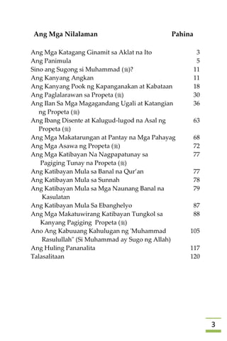 3
Ang Mga Nilalaman Pahina
Ang Mga Katagang Ginamit sa Aklat na Ito 3
Ang Panimula 5
Sino ang Sugong si Muhammad ()? 11
Ang Kanyang Angkan 11
Ang Kanyang Pook ng Kapanganakan at Kabataan 18
Ang Paglalarawan sa Propeta () 30
Ang Ilan Sa Mga Magagandang Ugali at Katangian
ng Propeta ()
36
Ang Ibang Disente at Kalugud-lugod na Asal ng
Propeta ()
63
Ang Mga Makatarungan at Pantay na Mga Pahayag 68
Ang Mga Asawa ng Propeta () 72
Ang Mga Katibayan Na Nagpapatunay sa
Pagiging Tunay na Propeta ()
77
Ang Katibayan Mula sa Banal na Qur’an 77
Ang Katibayan Mula sa Sunnah 78
Ang Katibayan Mula sa Mga Naunang Banal na
Kasulatan
79
Ang Katibayan Mula Sa Ebanghelyo 87
Ang Mga Makatuwirang Katibayan Tungkol sa
Kanyang Pagiging Propeta ()
88
Ano Ang Kabuuang Kahulugan ng 'Muhammad
Rasulullah" (Si Muhammad ay Sugo ng Allah)
105
Ang Huling Pananalita 117
Talasalitaan 120


 