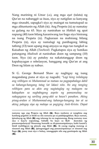 31
Nang marining ni Umar (), ang mga ayat (talata) ng
Qur'an na nabanggit sa itaas, siya ay natigilan sa kanyang
mga sinasabi, sapagka't siya ay maingat na tumutupad sa
mga alituntunin ng Allah (). Ang Propeta () ay namatay
sa gulang na 63. Siya ay nanirahan sa Makkah ng apat
napung (40) taon bilang karaniwang tao bago siya hinirang
na isang Propeta (). Pagkaraan na mahirang bilang
Propeta (), siya ay namalagi ng panibagong labing
tatlong (13) taon upang mag-anyaya sa mga tao tungkol sa
Kaisahan ng Allah (Tawheed). Pagkatapos siya ay lumikas
patungong Madinah at nanirahan doon ng sampung (10)
taon. Siya () ay patuloy na nakatatanggap doon ng
kapahayagan o rebelasyon, hanggang ang Qur'an at ang
Deen ng Islam ay nabuo.
Si G. George Bernard Shaw ay nagbigay ng isang
magandang puna at siya ay nagsabi; “Lagi kong inilalagay
ang relihiyon ni Muhammad sa mataas na pagpapahalaga dahil
sa kahanga-hangang tatag (at lakas) nito. Ito ang tanging
relihiyon para sa akin ang nagtataglay ng malagom na
kakayahan sa nagbabagong aspeto ng pamumuhay na
nakagagawa ng sariling pang-akit sa bawa’t panahon. Aking
pinag-aralan si Muhammad-ang kahanga-hangang tao at sa
aking palagay siya ay malayo sa pagiging Anti-Kristo. Dapat
namatay nga ang Propeta ng Allah (). Kaya nanlumo at nanghina ang
kanilang pagtitiis at hindi na sila sumama pa sa pakikipaglaban. Kaya naman,
ipinahayag ng Allah () ang talatang ito na nagtatanong, Kung namatay man
siya o kaya’y napaslang, babalik ba kayo sa Kufr (kawalan ng
pananampalataya)? Sinumang bumalik sa di-pananampalataya, kahit kaunti’y
hindi mabibigyan ng pinsala ang Allah (). At yaong naging matatag at
sinunod ang Allah (), ipinagtanggol ang pananampalataya at sinunod ang
Sugo (), patay man siya o buhay, tatanggapin nila ang gantimpala ng Allah
().
 