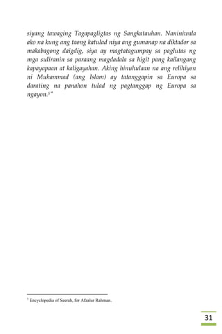 30
siyang tawaging Tagapagligtas ng Sangkatauhan. Naniniwala
ako na kung ang taong katulad niya ang gumanap na diktador sa
makabagong daigdig, siya ay magtatagumpay sa paglutas ng
mga suliranin sa paraang magdadala sa higit pang kailangang
kapayapaan at kaligayahan. Aking hinuhulaan na ang relihiyon
ni Muhammad (ang Islam) ay tatanggapin sa Europa sa
darating na panahon tulad ng pagtanggap ng Europa sa
ngayon.5"







5
Encyclopedia of Seerah, for Afzalur Rahman.
 