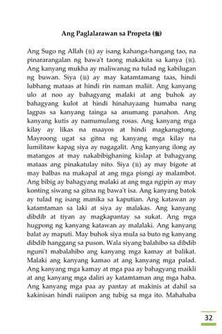 32
Ang Paglalarawan sa Propeta ()
Ang Sugo ng Allah () ay isang kahanga-hangang tao, na
pinararangalan ng bawa't taong makakita sa kanya ().
Ang kanyang mukha ay maliwanag na tulad ng kabilugan
ng buwan. Siya () ay may katamtamang taas, hindi
lubhang mataas at hindi rin naman maliit. Ang kanyang
ulo at noo ay bahagyang malaki at ang buhok ay
bahagyang kulot at hindi hinahayaang humaba nang
lagpas sa kanyang tainga sa anumang panahon. Ang
kanyang kutis ay namumulang rosas. Ang kanyang mga
kilay ay likas na maayos at hindi magkarugtong.
Mayroong ugat sa gitna ng kanyang mga kilay na
lumilitaw kapag siya ay nagagalit. Ang kanyang ilong ay
matangos at may nakabibighaning kislap at bahagyang
mataas ang pinakatulay nito. Siya () ay may bigote at
may balbas na makapal at ang mga pisngi ay malambot.
Ang bibig ay bahagyang malaki at ang mga ngipin ay may
konting siwang sa gitna ng bawa't isa. Ang kanyang batok
ay tulad ng isang manika sa kaputian. Ang katawan ay
katamtaman sa laki at siya ay malakas. Ang kanyang
dibdib at tiyan ay magkapantay sa sukat. Ang mga
hugpong ng kanyang katawan ay malalaki. Ang kanyang
balat ay maputi. May buhok siya mula sa buto ng kanyang
dibdib hanggang sa puson. Wala siyang balahibo sa dibdib
nguni't mabalahibo ang kanyang mga kamay at balikat.
Malaki ang kanyang kamao at ang kanyang mga palad.
Ang kanyang mga kamay at mga paa ay bahagyang maikli
at ang kanyang mga daliri ay katamtaman ang mga haba.
Ang kanyang mga paa ay pantay at makinis at dahil sa
kakinisan hindi naiipon ang tubig sa mga ito. Mahahaba
 